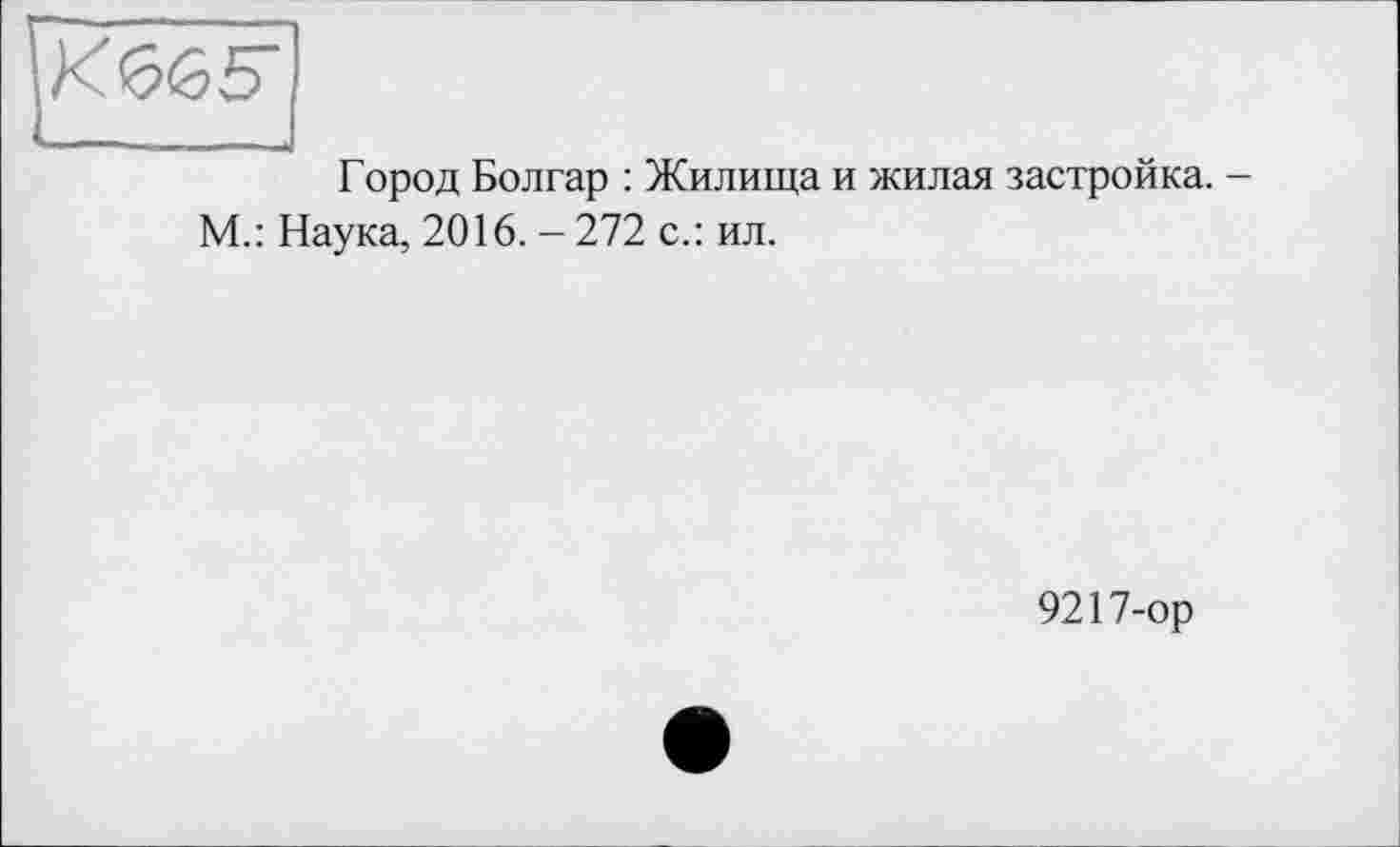 ﻿К665"
Город Болгар : Жилища и жилая застройка. -М.: Наука, 2016. - 272 с.: ил.
9217-ор